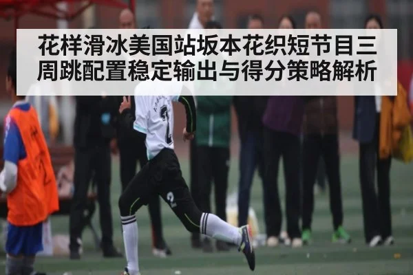 花样滑冰美国站坂本花织短节目三周跳配置稳定输出与得分策略解析